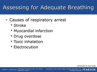 Prehospital Emergency Care, 10th
edition
Mistovich | Karren
Copyright © 2014, 2010, 2008 by Pearson Education, Inc.
All Rights Reserved
Assessing for Adequate BreathingAssessing for Adequate Breathing
• Causes of respiratory arrest
 Stroke
 Myocardial infarction
 Drug overdose
 Toxic inhalation
 Electrocution
continued on next slide
 