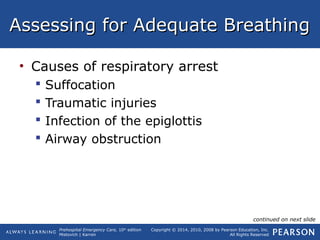 Prehospital Emergency Care, 10th
edition
Mistovich | Karren
Copyright © 2014, 2010, 2008 by Pearson Education, Inc.
All Rights Reserved
Assessing for Adequate BreathingAssessing for Adequate Breathing
• Causes of respiratory arrest
 Suffocation
 Traumatic injuries
 Infection of the epiglottis
 Airway obstruction
continued on next slide
 