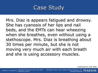 Prehospital Emergency Care, 10th
edition
Mistovich | Karren
Copyright © 2014, 2010, 2008 by Pearson Education, Inc.
All Rights Reserved
Case StudyCase Study
Mrs. Diaz is appears fatigued and drowsy.
She has cyanosis of her lips and nail
beds, and the EMTs can hear wheezing
when she breathes, even without using a
stethoscope. Mrs. Diaz is breathing about
30 times per minute, but she is not
moving very much air with each breath
and she is using accessory muscles.
continued on next slide
 