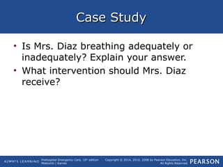 Prehospital Emergency Care, 10th
edition
Mistovich | Karren
Copyright © 2014, 2010, 2008 by Pearson Education, Inc.
All Rights Reserved
Case StudyCase Study
• Is Mrs. Diaz breathing adequately or
inadequately? Explain your answer.
• What intervention should Mrs. Diaz
receive?
 