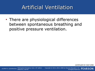 Prehospital Emergency Care, 10th
edition
Mistovich | Karren
Copyright © 2014, 2010, 2008 by Pearson Education, Inc.
All Rights Reserved
Artificial VentilationArtificial Ventilation
• There are physiological differences
between spontaneous breathing and
positive pressure ventilation.
continued on next slide
 