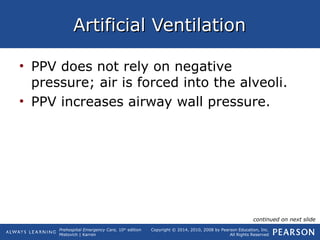 Prehospital Emergency Care, 10th
edition
Mistovich | Karren
Copyright © 2014, 2010, 2008 by Pearson Education, Inc.
All Rights Reserved
Artificial VentilationArtificial Ventilation
• PPV does not rely on negative
pressure; air is forced into the alveoli.
• PPV increases airway wall pressure.
continued on next slide
 