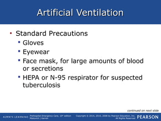Prehospital Emergency Care, 10th
edition
Mistovich | Karren
Copyright © 2014, 2010, 2008 by Pearson Education, Inc.
All Rights Reserved
Artificial VentilationArtificial Ventilation
• Standard Precautions
 Gloves
 Eyewear
 Face mask, for large amounts of blood
or secretions
 HEPA or N-95 respirator for suspected
tuberculosis
continued on next slide
 