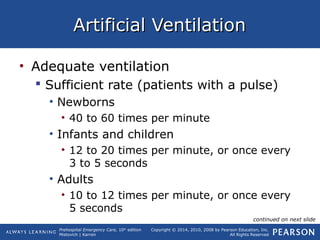 Prehospital Emergency Care, 10th
edition
Mistovich | Karren
Copyright © 2014, 2010, 2008 by Pearson Education, Inc.
All Rights Reserved
Artificial VentilationArtificial Ventilation
• Adequate ventilation
 Sufficient rate (patients with a pulse)
• Newborns
• 40 to 60 times per minute
• Infants and children
• 12 to 20 times per minute, or once every
3 to 5 seconds
• Adults
• 10 to 12 times per minute, or once every
5 seconds
continued on next slide
 
