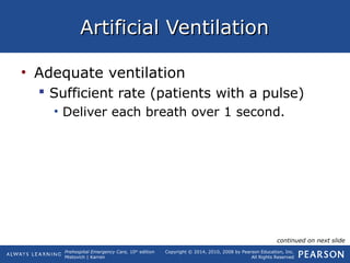 Prehospital Emergency Care, 10th
edition
Mistovich | Karren
Copyright © 2014, 2010, 2008 by Pearson Education, Inc.
All Rights Reserved
Artificial VentilationArtificial Ventilation
• Adequate ventilation
 Sufficient rate (patients with a pulse)
• Deliver each breath over 1 second.
continued on next slide
 