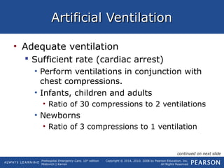 Prehospital Emergency Care, 10th
edition
Mistovich | Karren
Copyright © 2014, 2010, 2008 by Pearson Education, Inc.
All Rights Reserved
Artificial VentilationArtificial Ventilation
• Adequate ventilation
 Sufficient rate (cardiac arrest)
• Perform ventilations in conjunction with
chest compressions.
• Infants, children and adults
• Ratio of 30 compressions to 2 ventilations
• Newborns
• Ratio of 3 compressions to 1 ventilation
continued on next slide
 