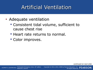 Prehospital Emergency Care, 10th
edition
Mistovich | Karren
Copyright © 2014, 2010, 2008 by Pearson Education, Inc.
All Rights Reserved
Artificial VentilationArtificial Ventilation
• Adequate ventilation
 Consistent tidal volume, sufficient to
cause chest rise
 Heart rate returns to normal.
 Color improves.
continued on next slide
 