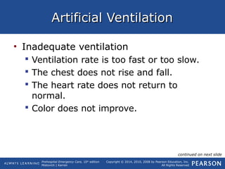 Prehospital Emergency Care, 10th
edition
Mistovich | Karren
Copyright © 2014, 2010, 2008 by Pearson Education, Inc.
All Rights Reserved
Artificial VentilationArtificial Ventilation
• Inadequate ventilation
 Ventilation rate is too fast or too slow.
 The chest does not rise and fall.
 The heart rate does not return to
normal.
 Color does not improve.
continued on next slide
 