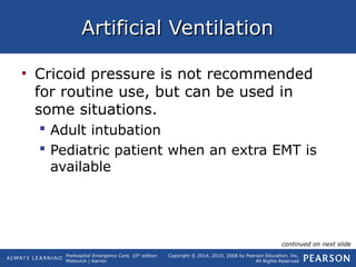 Prehospital Emergency Care, 10th
edition
Mistovich | Karren
Copyright © 2014, 2010, 2008 by Pearson Education, Inc.
All Rights Reserved
Artificial VentilationArtificial Ventilation
• Cricoid pressure is not recommended
for routine use, but can be used in
some situations.
 Adult intubation
 Pediatric patient when an extra EMT is
available
continued on next slide
 