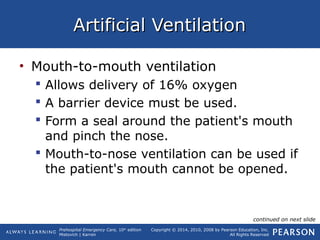 Prehospital Emergency Care, 10th
edition
Mistovich | Karren
Copyright © 2014, 2010, 2008 by Pearson Education, Inc.
All Rights Reserved
Artificial VentilationArtificial Ventilation
• Mouth-to-mouth ventilation
 Allows delivery of 16% oxygen
 A barrier device must be used.
 Form a seal around the patient's mouth
and pinch the nose.
 Mouth-to-nose ventilation can be used if
the patient's mouth cannot be opened.
continued on next slide
 