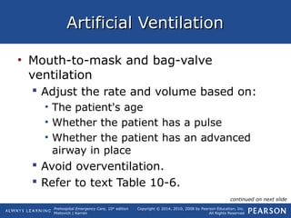 Prehospital Emergency Care, 10th
edition
Mistovich | Karren
Copyright © 2014, 2010, 2008 by Pearson Education, Inc.
All Rights Reserved
Artificial VentilationArtificial Ventilation
• Mouth-to-mask and bag-valve
ventilation
 Adjust the rate and volume based on:
• The patient's age
• Whether the patient has a pulse
• Whether the patient has an advanced
airway in place
 Avoid overventilation.
 Refer to text Table 10-6.
continued on next slide
 