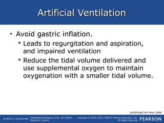 Prehospital Emergency Care, 10th
edition
Mistovich | Karren
Copyright © 2014, 2010, 2008 by Pearson Education, Inc.
All Rights Reserved
Artificial VentilationArtificial Ventilation
• Avoid gastric inflation.
 Leads to regurgitation and aspiration,
and impaired ventilation
 Reduce the tidal volume delivered and
use supplemental oxygen to maintain
oxygenation with a smaller tidal volume.
continued on next slide
 