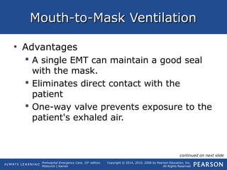 Prehospital Emergency Care, 10th
edition
Mistovich | Karren
Copyright © 2014, 2010, 2008 by Pearson Education, Inc.
All Rights Reserved
Mouth-to-Mask VentilationMouth-to-Mask Ventilation
• Advantages
 A single EMT can maintain a good seal
with the mask.
 Eliminates direct contact with the
patient
 One-way valve prevents exposure to the
patient's exhaled air.
continued on next slide
 