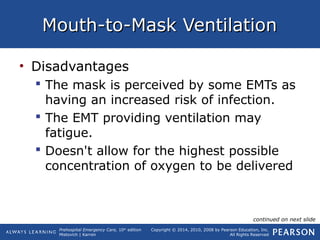 Prehospital Emergency Care, 10th
edition
Mistovich | Karren
Copyright © 2014, 2010, 2008 by Pearson Education, Inc.
All Rights Reserved
Mouth-to-Mask VentilationMouth-to-Mask Ventilation
• Disadvantages
 The mask is perceived by some EMTs as
having an increased risk of infection.
 The EMT providing ventilation may
fatigue.
 Doesn't allow for the highest possible
concentration of oxygen to be delivered
continued on next slide
 