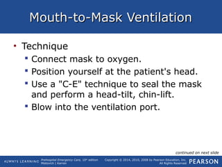 Prehospital Emergency Care, 10th
edition
Mistovich | Karren
Copyright © 2014, 2010, 2008 by Pearson Education, Inc.
All Rights Reserved
Mouth-to-Mask VentilationMouth-to-Mask Ventilation
• Technique
 Connect mask to oxygen.
 Position yourself at the patient's head.
 Use a "C-E" technique to seal the mask
and perform a head-tilt, chin-lift.
 Blow into the ventilation port.
continued on next slide
 