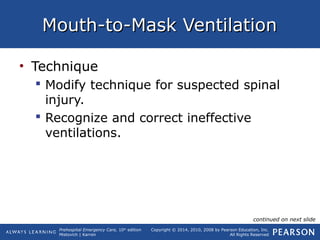 Prehospital Emergency Care, 10th
edition
Mistovich | Karren
Copyright © 2014, 2010, 2008 by Pearson Education, Inc.
All Rights Reserved
Mouth-to-Mask VentilationMouth-to-Mask Ventilation
• Technique
 Modify technique for suspected spinal
injury.
 Recognize and correct ineffective
ventilations.
continued on next slide
 