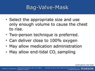 Prehospital Emergency Care, 10th
edition
Mistovich | Karren
Copyright © 2014, 2010, 2008 by Pearson Education, Inc.
All Rights Reserved
Bag-Valve-MaskBag-Valve-Mask
• Select the appropriate size and use
only enough volume to cause the chest
to rise.
• Two-person technique is preferred.
• Can deliver close to 100% oxygen
• May allow medication administration
• May allow end-tidal CO2 sampling
continued on next slide
 