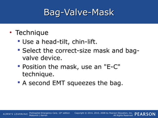 Prehospital Emergency Care, 10th
edition
Mistovich | Karren
Copyright © 2014, 2010, 2008 by Pearson Education, Inc.
All Rights Reserved
Bag-Valve-MaskBag-Valve-Mask
• Technique
 Use a head-tilt, chin-lift.
 Select the correct-size mask and bag-
valve device.
 Position the mask, use an "E-C"
technique.
 A second EMT squeezes the bag.
 