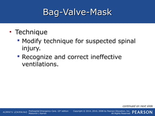Prehospital Emergency Care, 10th
edition
Mistovich | Karren
Copyright © 2014, 2010, 2008 by Pearson Education, Inc.
All Rights Reserved
Bag-Valve-MaskBag-Valve-Mask
• Technique
 Modify technique for suspected spinal
injury.
 Recognize and correct ineffective
ventilations.
continued on next slide
 