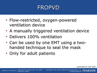 Prehospital Emergency Care, 10th
edition
Mistovich | Karren
Copyright © 2014, 2010, 2008 by Pearson Education, Inc.
All Rights Reserved
FROPVDFROPVD
• Flow-restricted, oxygen-powered
ventilation device
• A manually triggered ventilation device
• Delivers 100% ventilation
• Can be used by one EMT using a two-
handed technique to seal the mask
• Only for adult patients
continued on next slide
 