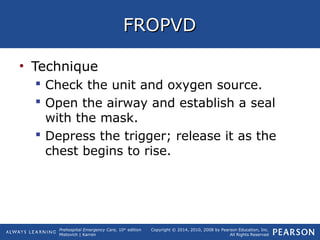 Prehospital Emergency Care, 10th
edition
Mistovich | Karren
Copyright © 2014, 2010, 2008 by Pearson Education, Inc.
All Rights Reserved
FROPVDFROPVD
• Technique
 Check the unit and oxygen source.
 Open the airway and establish a seal
with the mask.
 Depress the trigger; release it as the
chest begins to rise.
 