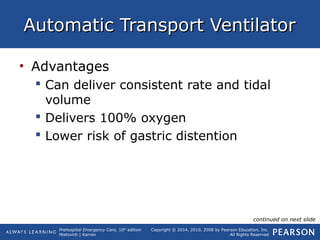 Prehospital Emergency Care, 10th
edition
Mistovich | Karren
Copyright © 2014, 2010, 2008 by Pearson Education, Inc.
All Rights Reserved
Automatic Transport VentilatorAutomatic Transport Ventilator
• Advantages
 Can deliver consistent rate and tidal
volume
 Delivers 100% oxygen
 Lower risk of gastric distention
continued on next slide
 