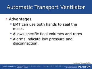 Prehospital Emergency Care, 10th
edition
Mistovich | Karren
Copyright © 2014, 2010, 2008 by Pearson Education, Inc.
All Rights Reserved
Automatic Transport VentilatorAutomatic Transport Ventilator
• Advantages
 EMT can use both hands to seal the
mask.
 Allows specific tidal volumes and rates
 Alarms indicate low pressure and
disconnection.
continued on next slide
 