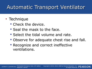Prehospital Emergency Care, 10th
edition
Mistovich | Karren
Copyright © 2014, 2010, 2008 by Pearson Education, Inc.
All Rights Reserved
Automatic Transport VentilatorAutomatic Transport Ventilator
• Technique
 Check the device.
 Seal the mask to the face.
 Select the tidal volume and rate.
 Observe for adequate chest rise and fall.
 Recognize and correct ineffective
ventilations.
 
