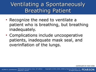 Prehospital Emergency Care, 10th
edition
Mistovich | Karren
Copyright © 2014, 2010, 2008 by Pearson Education, Inc.
All Rights Reserved
Ventilating a SpontaneouslyVentilating a Spontaneously
Breathing PatientBreathing Patient
• Recognize the need to ventilate a
patient who is breathing, but breathing
inadequately.
• Complications include uncooperative
patients, inadequate mask seal, and
overinflation of the lungs.
continued on next slide
 
