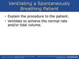 Prehospital Emergency Care, 10th
edition
Mistovich | Karren
Copyright © 2014, 2010, 2008 by Pearson Education, Inc.
All Rights Reserved
Ventilating a SpontaneouslyVentilating a Spontaneously
Breathing PatientBreathing Patient
• Explain the procedure to the patient.
• Ventilate to achieve the normal rate
and/or tidal volume.
 