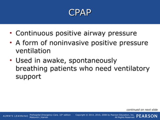 Prehospital Emergency Care, 10th
edition
Mistovich | Karren
Copyright © 2014, 2010, 2008 by Pearson Education, Inc.
All Rights Reserved
CPAPCPAP
• Continuous positive airway pressure
• A form of noninvasive positive pressure
ventilation
• Used in awake, spontaneously
breathing patients who need ventilatory
support
continued on next slide
 