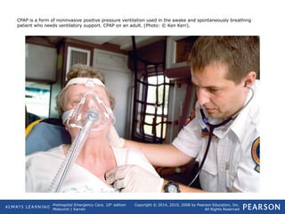 Prehospital Emergency Care, 10th
edition
Mistovich | Karren
Copyright © 2014, 2010, 2008 by Pearson Education, Inc.
All Rights Reserved
CPAP is a form of noninvasive positive pressure ventilation used in the awake and spontaneously breathing
patient who needs ventilatory support. CPAP on an adult. (Photo: © Ken Kerr).
 