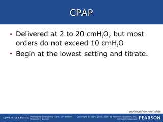 Prehospital Emergency Care, 10th
edition
Mistovich | Karren
Copyright © 2014, 2010, 2008 by Pearson Education, Inc.
All Rights Reserved
CPAPCPAP
• Delivered at 2 to 20 cmH2O, but most
orders do not exceed 10 cmH2O
• Begin at the lowest setting and titrate.
continued on next slide
 