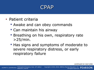 Prehospital Emergency Care, 10th
edition
Mistovich | Karren
Copyright © 2014, 2010, 2008 by Pearson Education, Inc.
All Rights Reserved
CPAPCPAP
• Patient criteria
 Awake and can obey commands
 Can maintain his airway
 Breathing on his own, respiratory rate
>25/min.
 Has signs and symptoms of moderate to
severe respiratory distress, or early
respiratory failure
continued on next slide
 