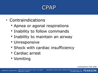 Prehospital Emergency Care, 10th
edition
Mistovich | Karren
Copyright © 2014, 2010, 2008 by Pearson Education, Inc.
All Rights Reserved
CPAPCPAP
• Contraindications
 Apnea or agonal respirations
 Inability to follow commands
 Inability to maintain an airway
 Unresponsive
 Shock with cardiac insufficiency
 Cardiac arrest
 Vomiting
continued on next slide
 