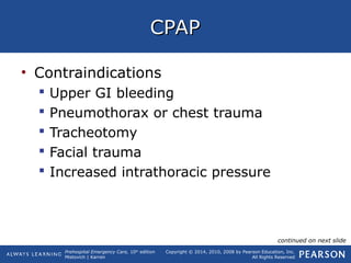 Prehospital Emergency Care, 10th
edition
Mistovich | Karren
Copyright © 2014, 2010, 2008 by Pearson Education, Inc.
All Rights Reserved
CPAPCPAP
• Contraindications
 Upper GI bleeding
 Pneumothorax or chest trauma
 Tracheotomy
 Facial trauma
 Increased intrathoracic pressure
continued on next slide
 