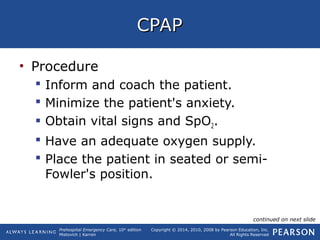 Prehospital Emergency Care, 10th
edition
Mistovich | Karren
Copyright © 2014, 2010, 2008 by Pearson Education, Inc.
All Rights Reserved
CPAPCPAP
• Procedure
 Inform and coach the patient.
 Minimize the patient's anxiety.
 Obtain vital signs and SpO2.
 Have an adequate oxygen supply.
 Place the patient in seated or semi-
Fowler's position.
continued on next slide
 