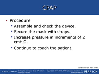 Prehospital Emergency Care, 10th
edition
Mistovich | Karren
Copyright © 2014, 2010, 2008 by Pearson Education, Inc.
All Rights Reserved
CPAPCPAP
• Procedure
 Assemble and check the device.
 Secure the mask with straps.
 Increase pressure in increments of 2
cmH2O.
 Continue to coach the patient.
continued on next slide
 