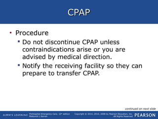 Prehospital Emergency Care, 10th
edition
Mistovich | Karren
Copyright © 2014, 2010, 2008 by Pearson Education, Inc.
All Rights Reserved
CPAPCPAP
• Procedure
 Do not discontinue CPAP unless
contraindications arise or you are
advised by medical direction.
 Notify the receiving facility so they can
prepare to transfer CPAP.
continued on next slide
 