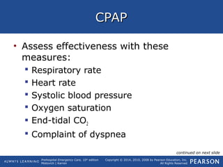 Prehospital Emergency Care, 10th
edition
Mistovich | Karren
Copyright © 2014, 2010, 2008 by Pearson Education, Inc.
All Rights Reserved
CPAPCPAP
• Assess effectiveness with these
measures:
 Respiratory rate
 Heart rate
 Systolic blood pressure
 Oxygen saturation
 End-tidal CO2
 Complaint of dyspnea
continued on next slide
 