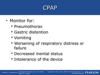 Prehospital Emergency Care, 10th
edition
Mistovich | Karren
Copyright © 2014, 2010, 2008 by Pearson Education, Inc.
All Rights Reserved
CPAPCPAP
• Monitor for:
 Pneumothorax
 Gastric distention
 Vomiting
 Worsening of respiratory distress or
failure
 Decreased mental status
 Intolerance of the device
 