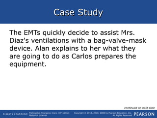 Prehospital Emergency Care, 10th
edition
Mistovich | Karren
Copyright © 2014, 2010, 2008 by Pearson Education, Inc.
All Rights Reserved
Case StudyCase Study
The EMTs quickly decide to assist Mrs.
Diaz's ventilations with a bag-valve-mask
device. Alan explains to her what they
are going to do as Carlos prepares the
equipment.
continued on next slide
 