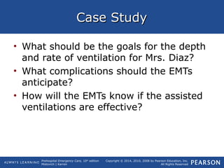 Prehospital Emergency Care, 10th
edition
Mistovich | Karren
Copyright © 2014, 2010, 2008 by Pearson Education, Inc.
All Rights Reserved
Case StudyCase Study
• What should be the goals for the depth
and rate of ventilation for Mrs. Diaz?
• What complications should the EMTs
anticipate?
• How will the EMTs know if the assisted
ventilations are effective?
 