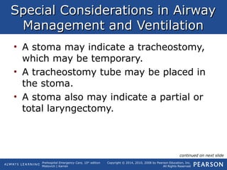 Prehospital Emergency Care, 10th
edition
Mistovich | Karren
Copyright © 2014, 2010, 2008 by Pearson Education, Inc.
All Rights Reserved
Special Considerations in AirwaySpecial Considerations in Airway
Management and VentilationManagement and Ventilation
• A stoma may indicate a tracheostomy,
which may be temporary.
• A tracheostomy tube may be placed in
the stoma.
• A stoma also may indicate a partial or
total laryngectomy.
continued on next slide
 