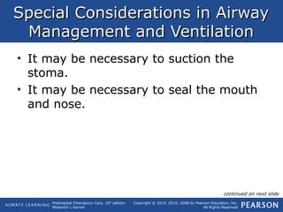 Prehospital Emergency Care, 10th
edition
Mistovich | Karren
Copyright © 2014, 2010, 2008 by Pearson Education, Inc.
All Rights Reserved
Special Considerations in AirwaySpecial Considerations in Airway
Management and VentilationManagement and Ventilation
• It may be necessary to suction the
stoma.
• It may be necessary to seal the mouth
and nose.
continued on next slide
 