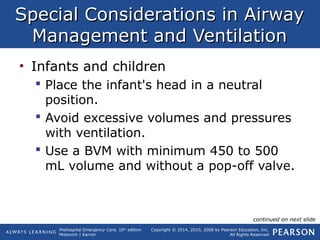 Prehospital Emergency Care, 10th
edition
Mistovich | Karren
Copyright © 2014, 2010, 2008 by Pearson Education, Inc.
All Rights Reserved
Special Considerations in AirwaySpecial Considerations in Airway
Management and VentilationManagement and Ventilation
• Infants and children
 Place the infant's head in a neutral
position.
 Avoid excessive volumes and pressures
with ventilation.
 Use a BVM with minimum 450 to 500
mL volume and without a pop-off valve.
continued on next slide
 