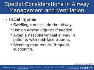 Prehospital Emergency Care, 10th
edition
Mistovich | Karren
Copyright © 2014, 2010, 2008 by Pearson Education, Inc.
All Rights Reserved
Special Considerations in AirwaySpecial Considerations in Airway
Management and VentilationManagement and Ventilation
• Facial injuries
 Swelling can occlude the airway.
 Use an airway adjunct if needed.
 Avoid a nasopharyngeal airway in
patients with mid-face trauma.
 Bleeding may require frequent
suctioning.
continued on next slide
 