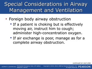 Prehospital Emergency Care, 10th
edition
Mistovich | Karren
Copyright © 2014, 2010, 2008 by Pearson Education, Inc.
All Rights Reserved
Special Considerations in AirwaySpecial Considerations in Airway
Management and VentilationManagement and Ventilation
• Foreign body airway obstruction
 If a patient is choking but is effectively
moving air, instruct him to cough;
administer high-concentration oxygen.
 If air exchange is poor, manage as for a
complete airway obstruction.
continued on next slide
 