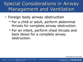 Prehospital Emergency Care, 10th
edition
Mistovich | Karren
Copyright © 2014, 2010, 2008 by Pearson Education, Inc.
All Rights Reserved
Special Considerations in AirwaySpecial Considerations in Airway
Management and VentilationManagement and Ventilation
• Foreign body airway obstruction
 For a child or adult, perform abdominal
thrusts for complete airway obstruction.
 For an infant, perform chest thrusts and
back blows for a complete airway
obstruction.
continued on next slide
 