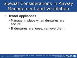 Prehospital Emergency Care, 10th
edition
Mistovich | Karren
Copyright © 2014, 2010, 2008 by Pearson Education, Inc.
All Rights Reserved
Special Considerations in AirwaySpecial Considerations in Airway
Management and VentilationManagement and Ventilation
• Dental appliances
 Manage in place when dentures are
secure.
 If dentures are loose, remove them.
 